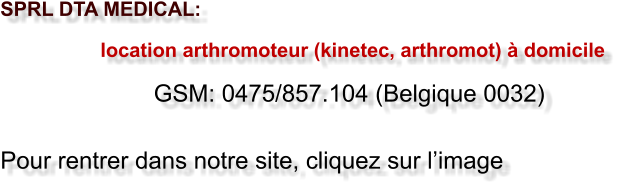 SPRL DTA MEDICAL:                     location arthromoteur (kinetec, arthromot) � domicile                         GSM: 0475/857.104 (Belgique 0032)  Pour rentrer dans notre site, cliquez sur l�image